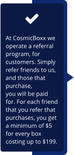 At CosmicBoxx we operate a referral program, for customers. Simply refer friends to us, and those that purchase,  you will be paid for. For each friend that you refer that purchases, you get a minimum of $5 for every box costing up to $199.